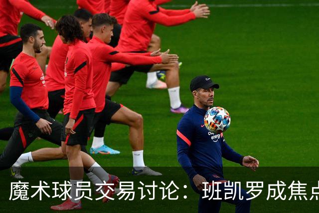 魔术球员交易讨论：班凯罗成焦点，薪资空间待解